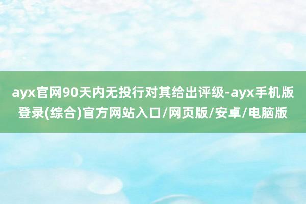 ayx官网90天内无投行对其给出评级-ayx手机版登录(综合)官方网站入口/网页版/安卓/电脑版