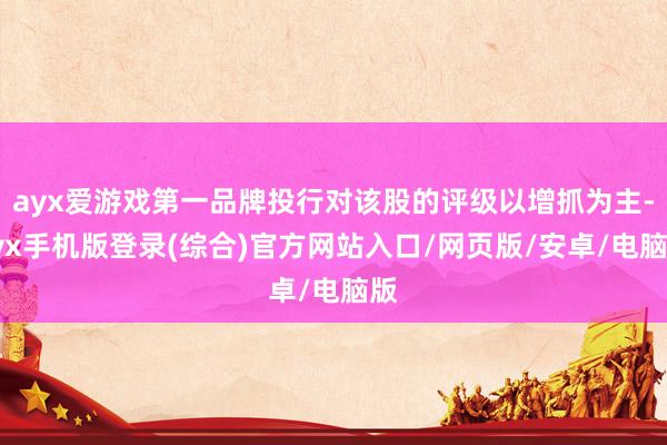 ayx爱游戏第一品牌投行对该股的评级以增抓为主-ayx手机版登录(综合)官方网站入口/网页版/安卓/电脑版