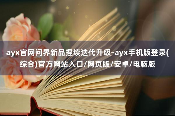 ayx官网问界新品捏续迭代升级-ayx手机版登录(综合)官方网站入口/网页版/安卓/电脑版