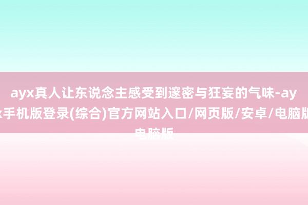 ayx真人让东说念主感受到邃密与狂妄的气味-ayx手机版登录(综合)官方网站入口/网页版/安卓/电脑版