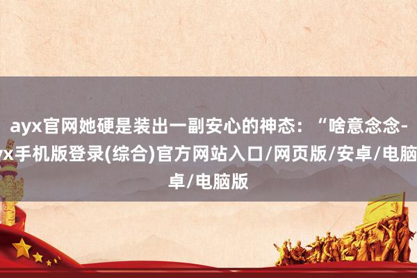ayx官网她硬是装出一副安心的神态：“啥意念念-ayx手机版登录(综合)官方网站入口/网页版/安卓/电脑版