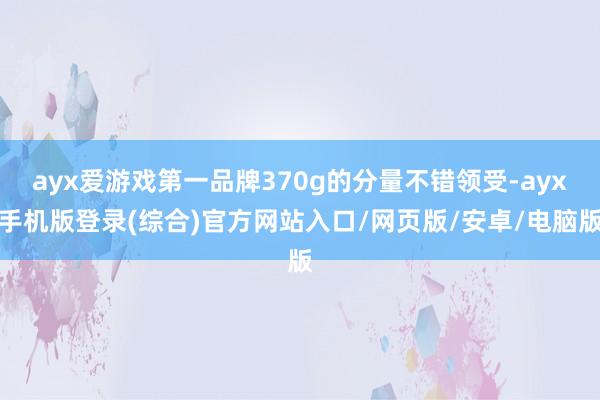 ayx爱游戏第一品牌370g的分量不错领受-ayx手机版登录(综合)官方网站入口/网页版/安卓/电脑版