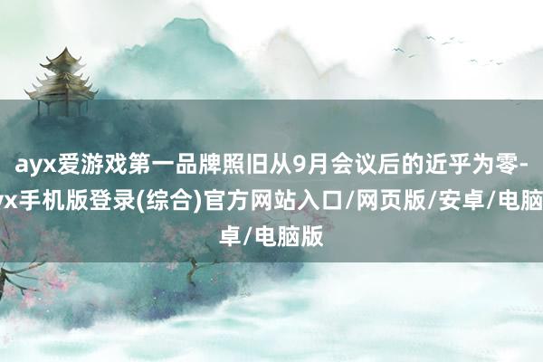 ayx爱游戏第一品牌照旧从9月会议后的近乎为零-ayx手机版登录(综合)官方网站入口/网页版/安卓/电脑版