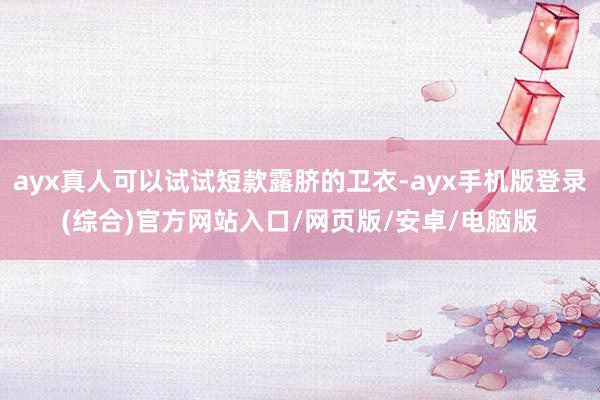 ayx真人可以试试短款露脐的卫衣-ayx手机版登录(综合)官方网站入口/网页版/安卓/电脑版