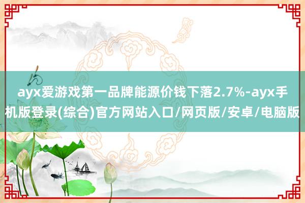 ayx爱游戏第一品牌能源价钱下落2.7%-ayx手机版登录(综合)官方网站入口/网页版/安卓/电脑版