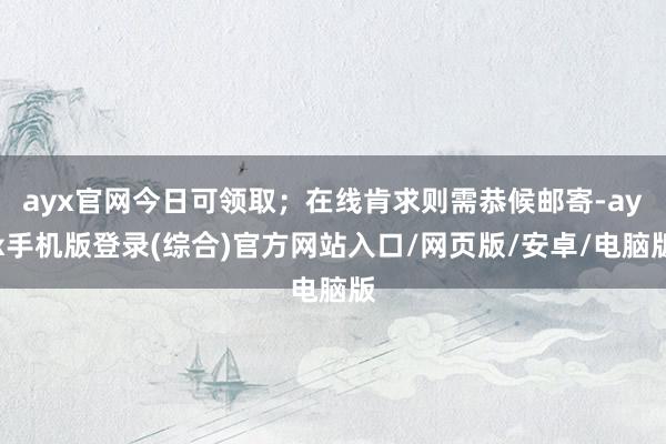 ayx官网今日可领取；在线肯求则需恭候邮寄-ayx手机版登录(综合)官方网站入口/网页版/安卓/电脑版