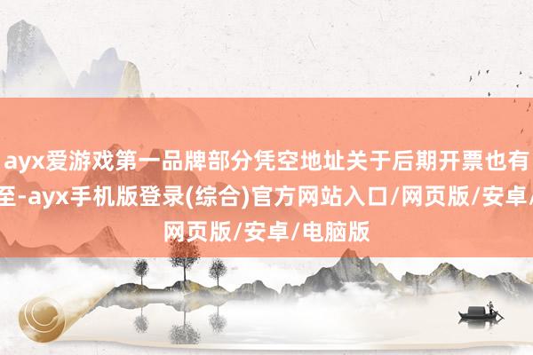 ayx爱游戏第一品牌部分凭空地址关于后期开票也有一定截至-ayx手机版登录(综合)官方网站入口/网页版/安卓/电脑版