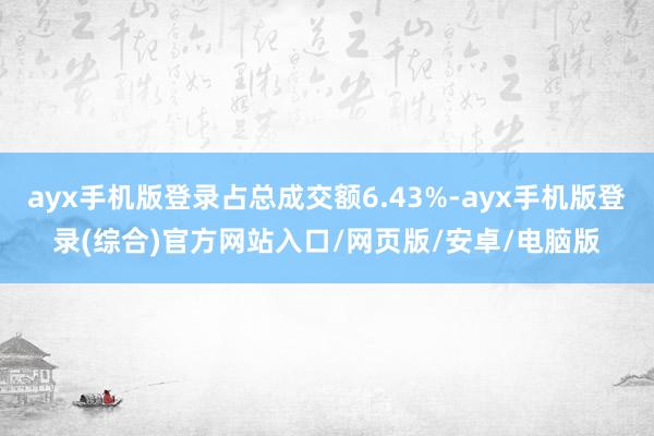 ayx手机版登录占总成交额6.43%-ayx手机版登录(综合)官方网站入口/网页版/安卓/电脑版