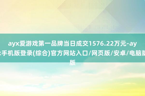 ayx爱游戏第一品牌当日成交1576.22万元-ayx手机版登录(综合)官方网站入口/网页版/安卓/电脑版