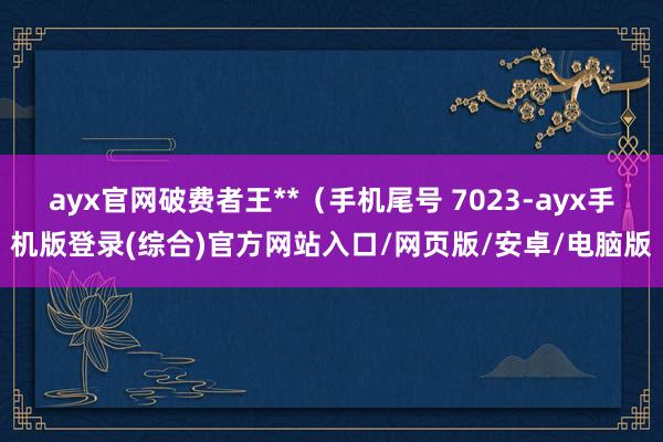 ayx官网破费者王**（手机尾号 7023-ayx手机版登录(综合)官方网站入口/网页版/安卓/电脑版