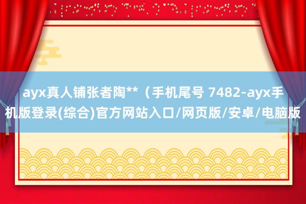 ayx真人铺张者陶**（手机尾号 7482-ayx手机版登录(综合)官方网站入口/网页版/安卓/电脑版