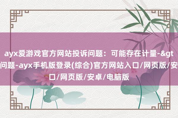 ayx爱游戏官方网站投诉问题：可能存在计量->其他计量问题-ayx手机版登录(综合)官方网站入口/网页版/安卓/电脑版
