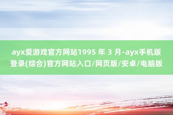 ayx爱游戏官方网站1995 年 3 月-ayx手机版登录(综合)官方网站入口/网页版/安卓/电脑版