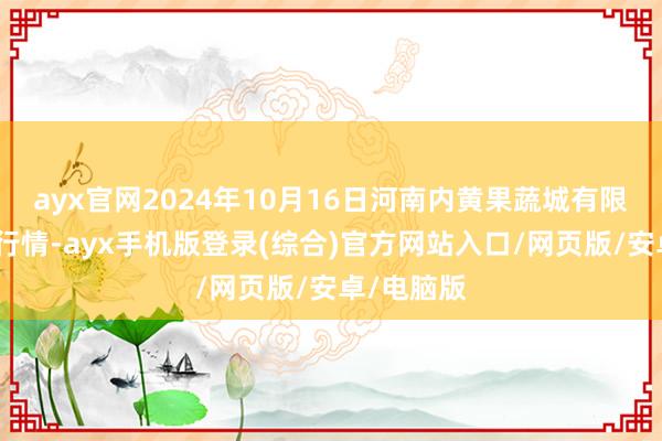 ayx官网2024年10月16日河南内黄果蔬城有限公司价钱行情-ayx手机版登录(综合)官方网站入口/网页版/安卓/电脑版