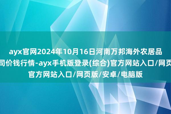 ayx官网2024年10月16日河南万邦海外农居品物流股份有限公司价钱行情-ayx手机版登录(综合)官方网站入口/网页版/安卓/电脑版