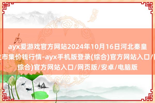 ayx爱游戏官方网站2024年10月16日河北秦皇岛昌黎农副居品批发市集价钱行情-ayx手机版登录(综合)官方网站入口/网页版/安卓/电脑版