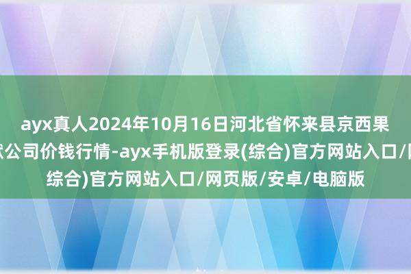 ayx真人2024年10月16日河北省怀来县京西果菜批发阛阓有限包袱公司价钱行情-ayx手机版登录(综合)官方网站入口/网页版/安卓/电脑版