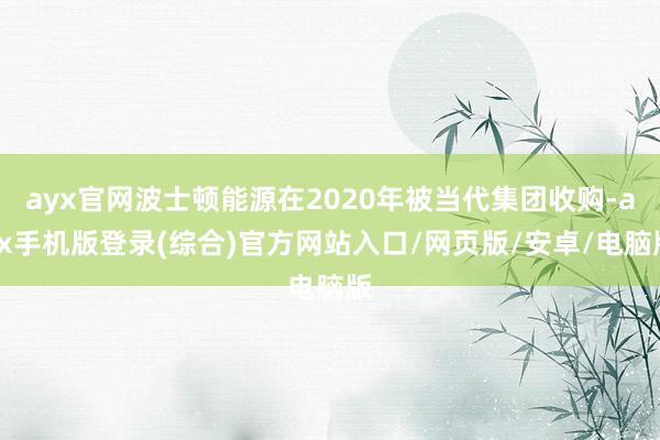 ayx官网波士顿能源在2020年被当代集团收购-ayx手机版登录(综合)官方网站入口/网页版/安卓/电脑版