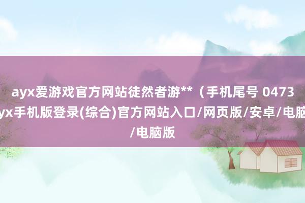 ayx爱游戏官方网站徒然者游**（手机尾号 0473-ayx手机版登录(综合)官方网站入口/网页版/安卓/电脑版
