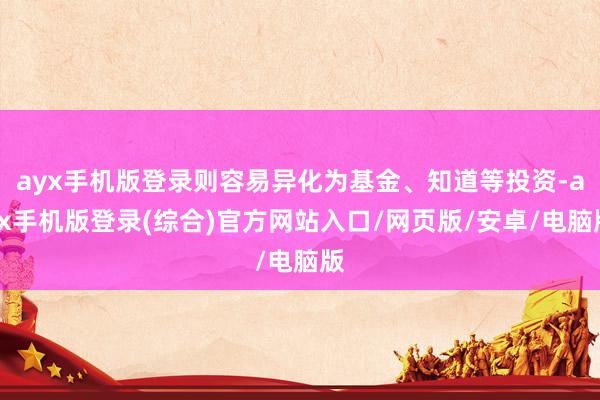 ayx手机版登录则容易异化为基金、知道等投资-ayx手机版登录(综合)官方网站入口/网页版/安卓/电脑版