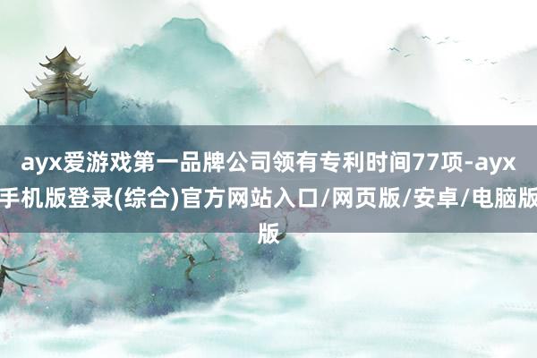 ayx爱游戏第一品牌公司领有专利时间77项-ayx手机版登录(综合)官方网站入口/网页版/安卓/电脑版