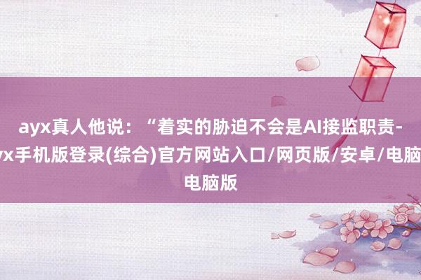 ayx真人　　他说：“着实的胁迫不会是AI接监职责-ayx手机版登录(综合)官方网站入口/网页版/安卓/电脑版
