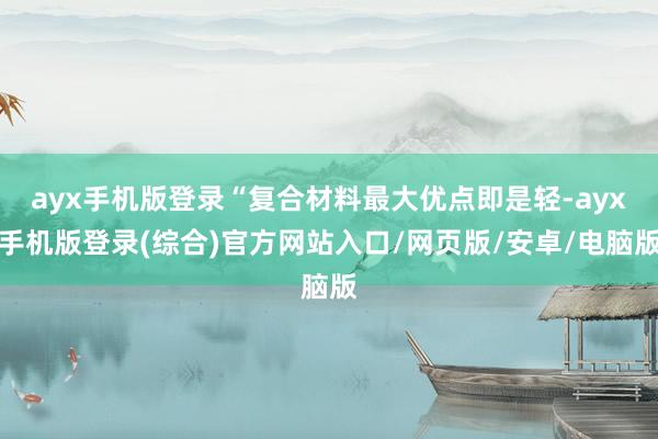 ayx手机版登录“复合材料最大优点即是轻-ayx手机版登录(综合)官方网站入口/网页版/安卓/电脑版