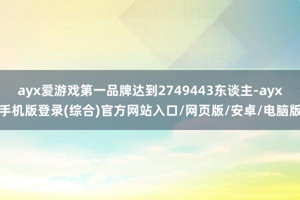 ayx爱游戏第一品牌达到2749443东谈主-ayx手机版登录(综合)官方网站入口/网页版/安卓/电脑版