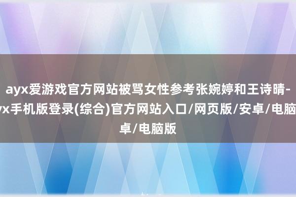 ayx爱游戏官方网站被骂女性参考张婉婷和王诗晴-ayx手机版登录(综合)官方网站入口/网页版/安卓/电脑版