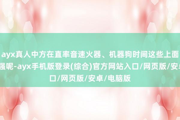 ayx真人中方在直率音速火器、机器狗时间这些上面还忘形军强呢-ayx手机版登录(综合)官方网站入口/网页版/安卓/电脑版