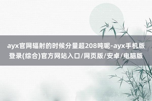 ayx官网辐射的时候分量超208吨呢-ayx手机版登录(综合)官方网站入口/网页版/安卓/电脑版