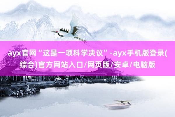 ayx官网“这是一项科学决议”-ayx手机版登录(综合)官方网站入口/网页版/安卓/电脑版