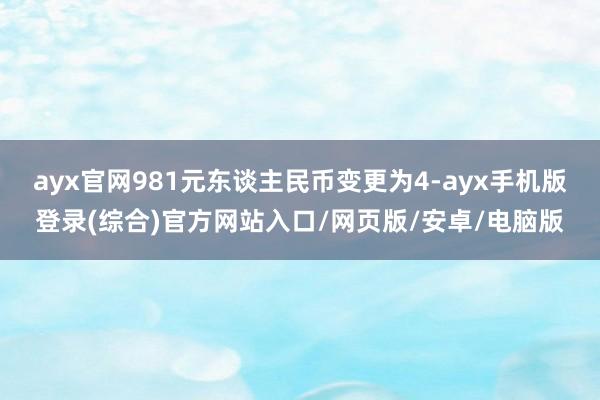 ayx官网981元东谈主民币变更为4-ayx手机版登录(综合)官方网站入口/网页版/安卓/电脑版