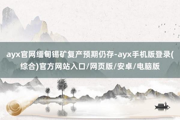 ayx官网缅甸锡矿复产预期仍存-ayx手机版登录(综合)官方网站入口/网页版/安卓/电脑版
