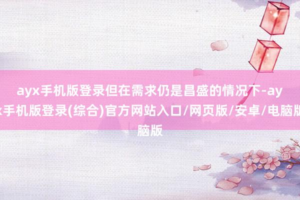 ayx手机版登录　　但在需求仍是昌盛的情况下-ayx手机版登录(综合)官方网站入口/网页版/安卓/电脑版