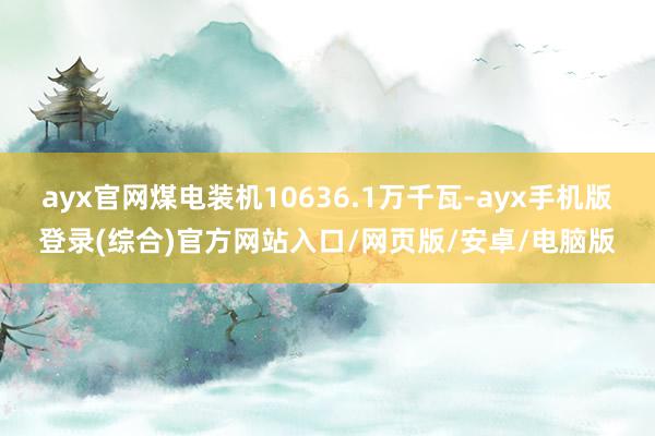 ayx官网煤电装机10636.1万千瓦-ayx手机版登录(综合)官方网站入口/网页版/安卓/电脑版