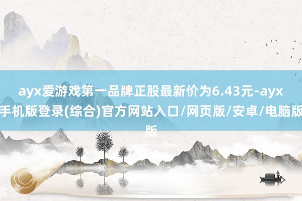ayx爱游戏第一品牌正股最新价为6.43元-ayx手机版登录(综合)官方网站入口/网页版/安卓/电脑版
