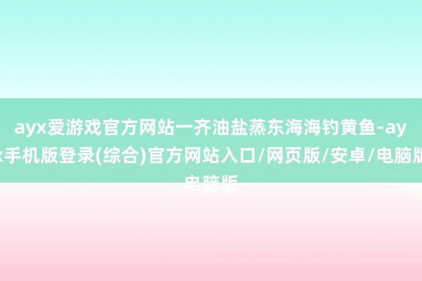 ayx爱游戏官方网站一齐油盐蒸东海海钓黄鱼-ayx手机版登录(综合)官方网站入口/网页版/安卓/电脑版