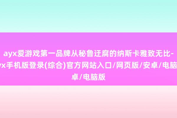 ayx爱游戏第一品牌从秘鲁迂腐的纳斯卡雅致无比-ayx手机版登录(综合)官方网站入口/网页版/安卓/电脑版