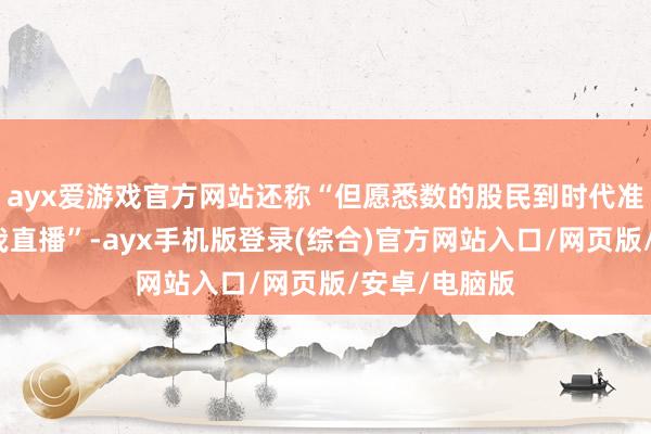 ayx爱游戏官方网站还称“但愿悉数的股民到时代准时来不雅看我直播”-ayx手机版登录(综合)官方网站入口/网页版/安卓/电脑版