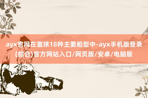 ayx官网在寰球18种主要船型中-ayx手机版登录(综合)官方网站入口/网页版/安卓/电脑版