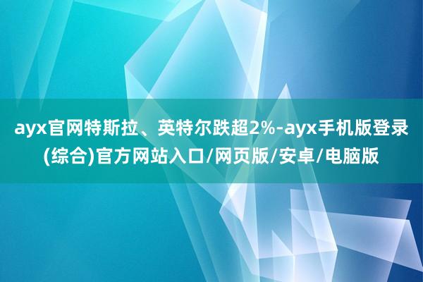 ayx官网特斯拉、英特尔跌超2%-ayx手机版登录(综合)官方网站入口/网页版/安卓/电脑版