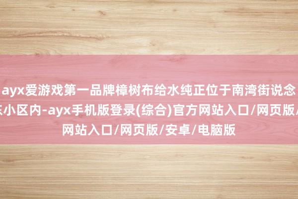 ayx爱游戏第一品牌樟树布给水纯正位于南湾街说念樟树布新塘东小区内-ayx手机版登录(综合)官方网站入口/网页版/安卓/电脑版