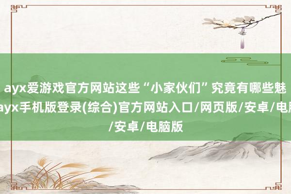 ayx爱游戏官方网站这些“小家伙们”究竟有哪些魅力-ayx手机版登录(综合)官方网站入口/网页版/安卓/电脑版