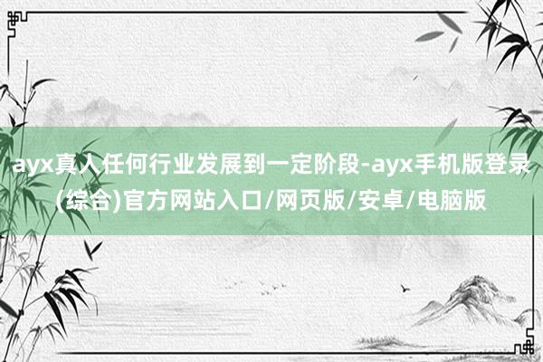 ayx真人任何行业发展到一定阶段-ayx手机版登录(综合)官方网站入口/网页版/安卓/电脑版