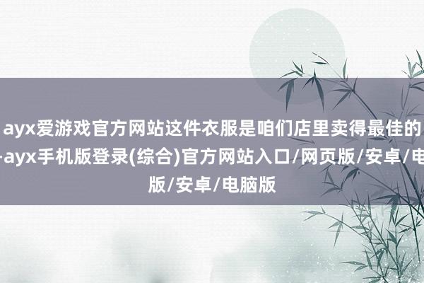 ayx爱游戏官方网站这件衣服是咱们店里卖得最佳的一款-ayx手机版登录(综合)官方网站入口/网页版/安卓/电脑版