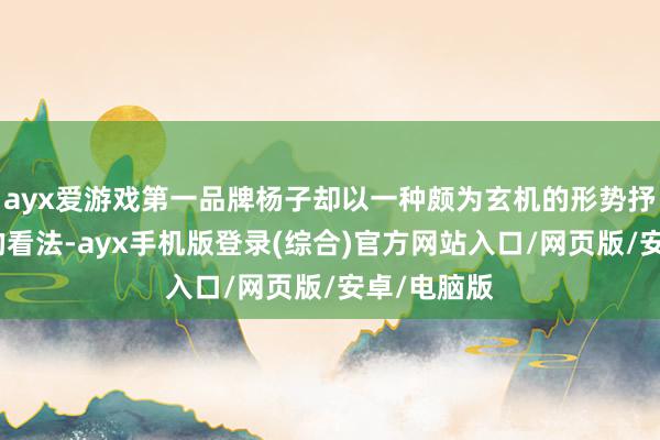 ayx爱游戏第一品牌杨子却以一种颇为玄机的形势抒发了我方的看法-ayx手机版登录(综合)官方网站入口/网页版/安卓/电脑版