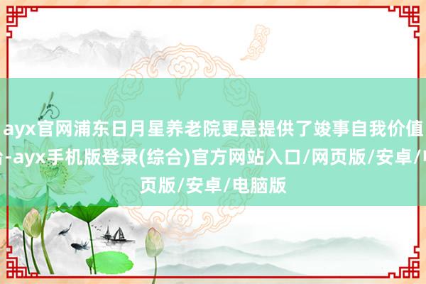 ayx官网浦东日月星养老院更是提供了竣事自我价值的平台-ayx手机版登录(综合)官方网站入口/网页版/安卓/电脑版