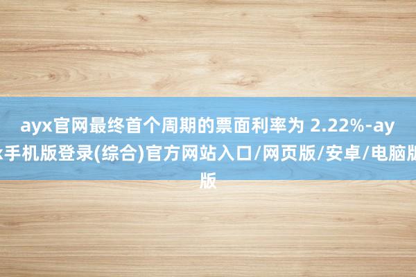 ayx官网最终首个周期的票面利率为 2.22%-ayx手机版登录(综合)官方网站入口/网页版/安卓/电脑版