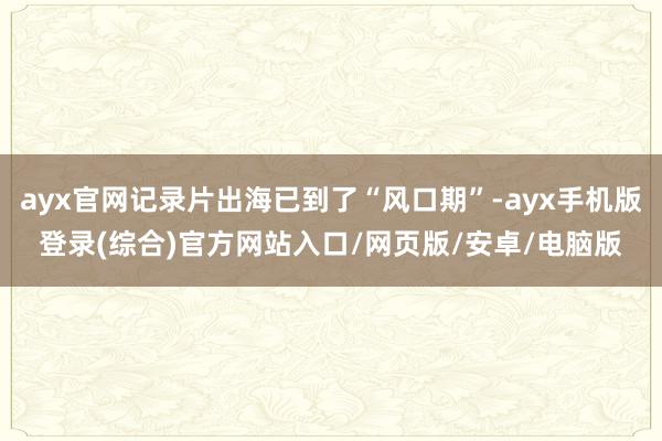 ayx官网记录片出海已到了“风口期”-ayx手机版登录(综合)官方网站入口/网页版/安卓/电脑版